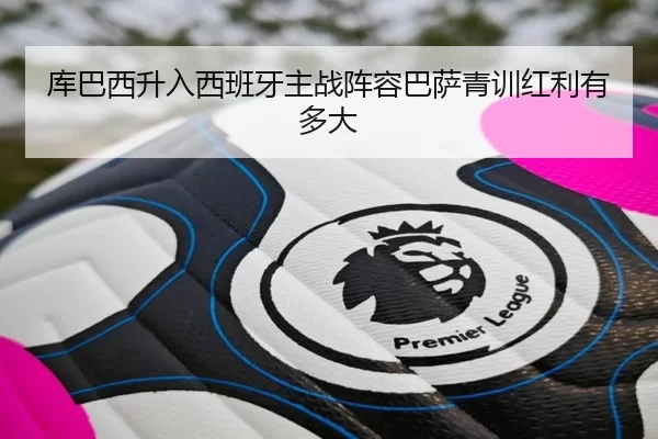 库巴西升入西班牙主战阵容巴萨青训红利有多大